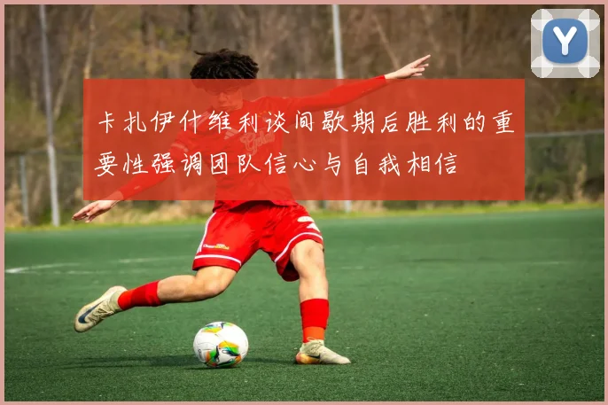 卡扎伊什维利谈间歇期后胜利的重要性强调团队信心与自我相信