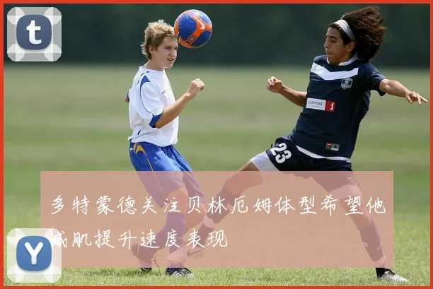 多特蒙德关注贝林厄姆体型希望他减肌提升速度表现