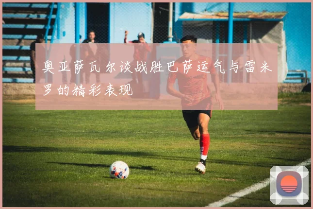 奥亚萨瓦尔谈战胜巴萨运气与雷米罗的精彩表现