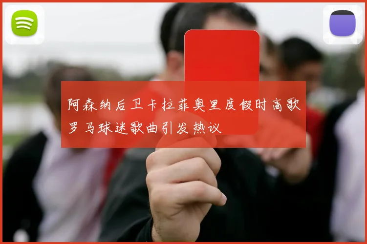 阿森纳后卫卡拉菲奥里度假时高歌罗马球迷歌曲引发热议