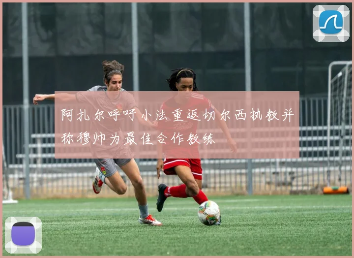 阿扎尔呼吁小法重返切尔西执教并称穆帅为最佳合作教练