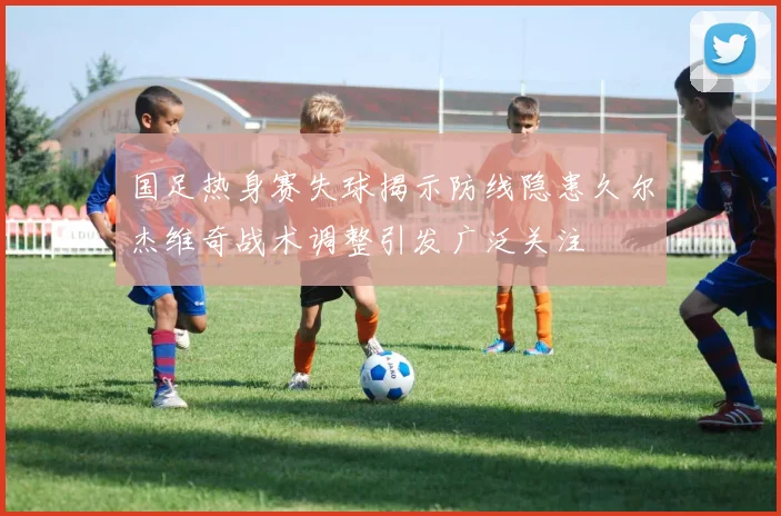 国足热身赛失球揭示防线隐患久尔杰维奇战术调整引发广泛关注