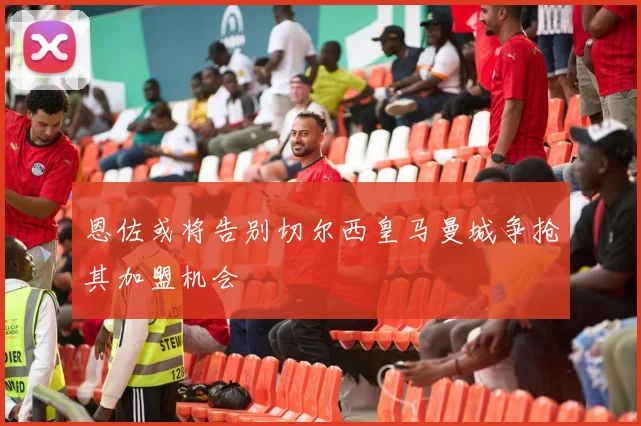 恩佐或将告别切尔西皇马曼城争抢其加盟机会