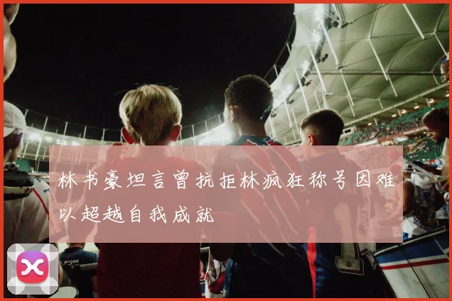 林书豪坦言曾抗拒林疯狂称号因难以超越自我成就