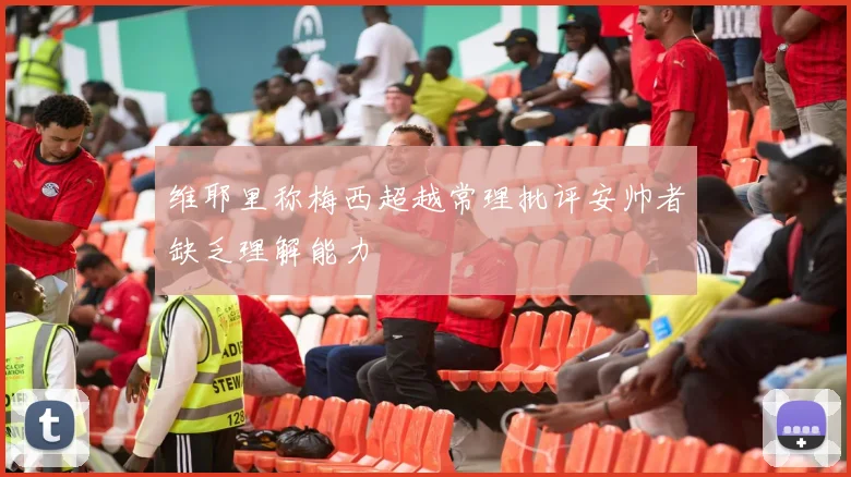 维耶里称梅西超越常理批评安帅者缺乏理解能力