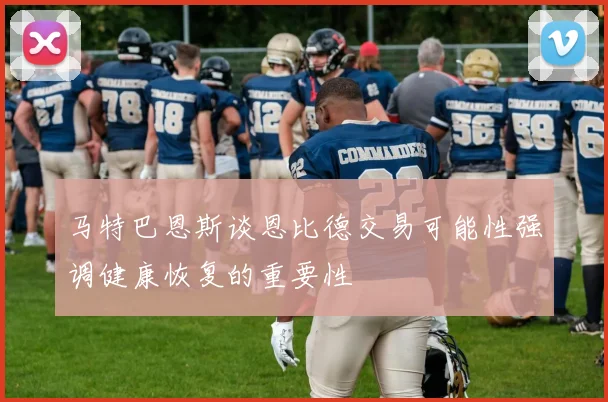 马特巴恩斯谈恩比德交易可能性强调健康恢复的重要性