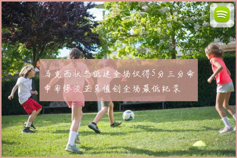 马克西状态低迷全场仅得5分三分命中率惨淡正负值创全场最低纪录