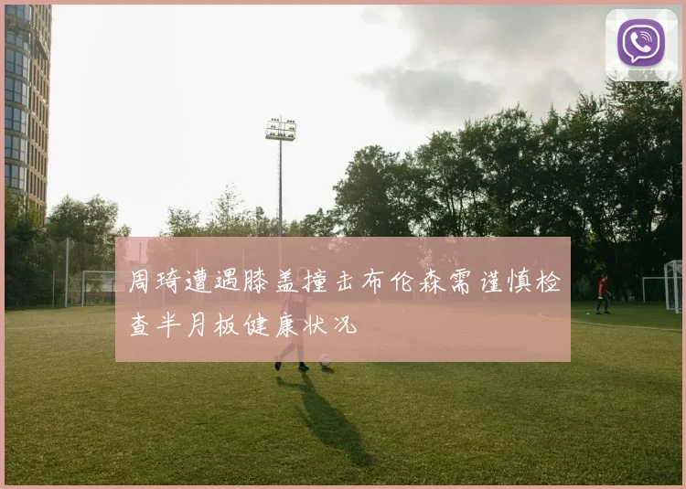 周琦遭遇膝盖撞击布伦森需谨慎检查半月板健康状况