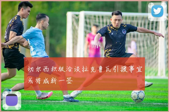 切尔西积极洽谈拉克鲁瓦引援事宜或将成新一签
