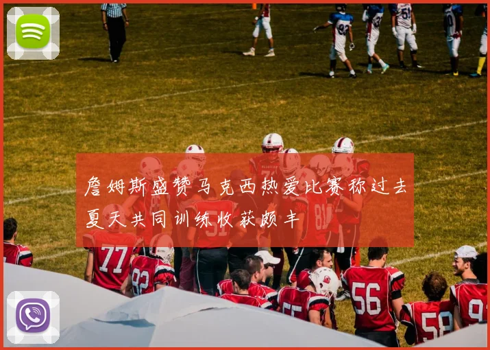 詹姆斯盛赞马克西热爱比赛称过去夏天共同训练收获颇丰