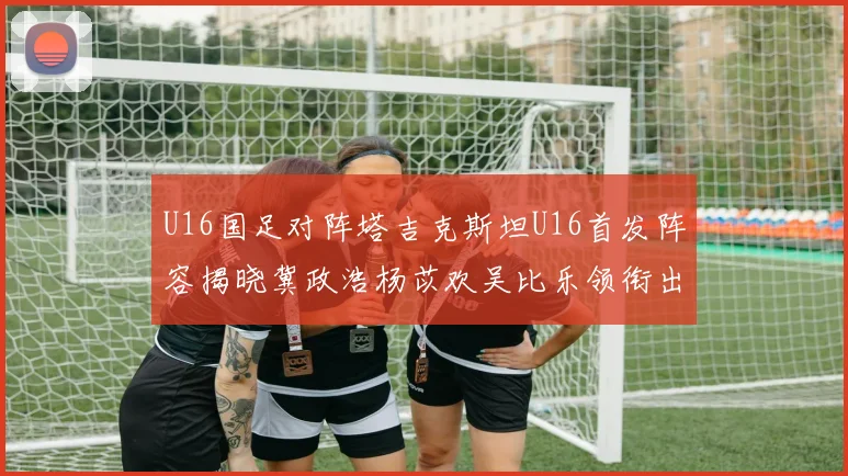 U16国足对阵塔吉克斯坦U16首发阵容揭晓冀政浩杨苡欢吴比乐领衔出战