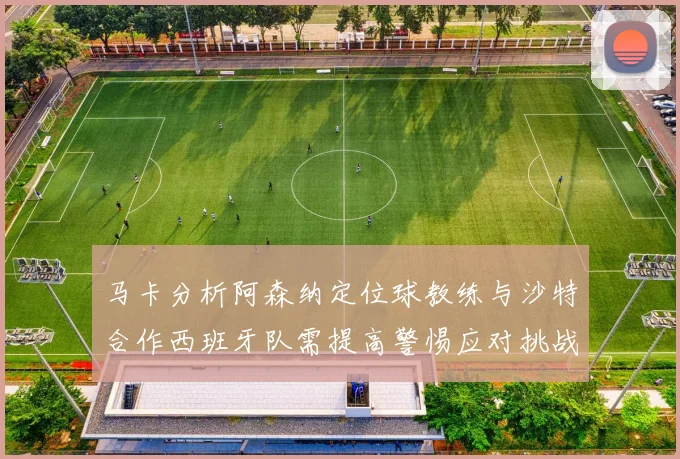 马卡分析阿森纳定位球教练与沙特合作西班牙队需提高警惕应对挑战