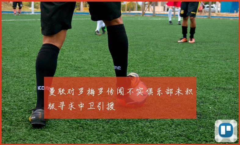 曼联对罗梅罗传闻不实俱乐部未积极寻求中卫引援