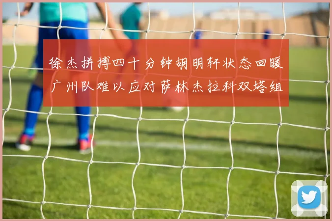 徐杰拼搏四十分钟胡明轩状态回暖广州队难以应对萨林杰拉科双塔组合