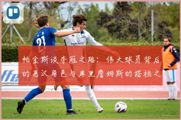 帕金斯谈夺冠之路：伟大球员背后的恶汉角色与库里詹姆斯的搭档之道