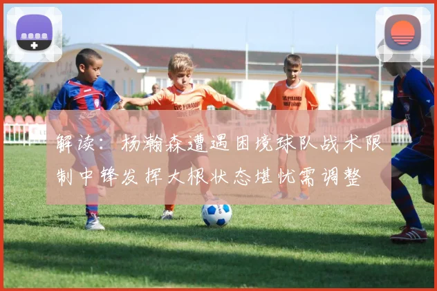 解读：杨瀚森遭遇困境球队战术限制中锋发挥大根状态堪忧需调整