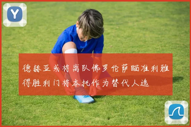 德赫亚或将离队佛罗伦萨瞄准利雅得胜利门将本托作为替代人选