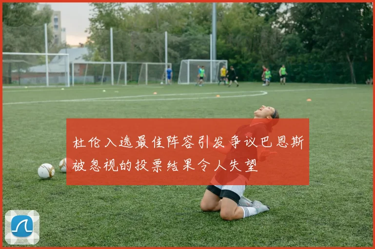 杜伦入选最佳阵容引发争议巴恩斯被忽视的投票结果令人失望