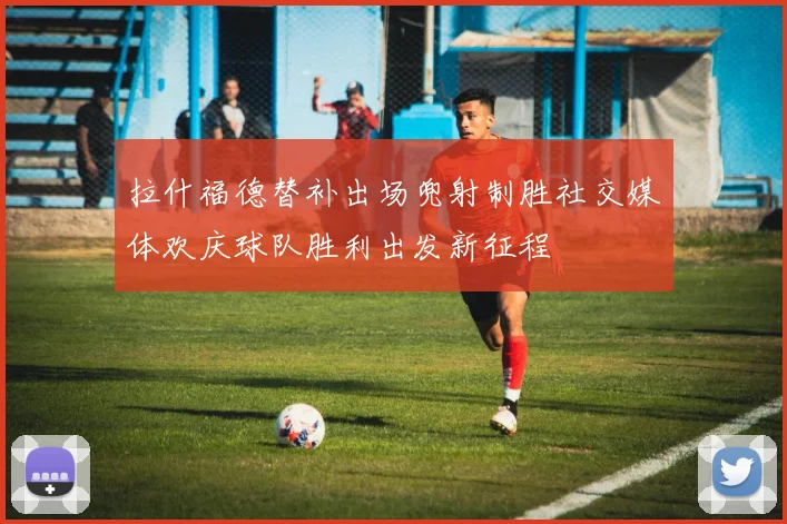 拉什福德替补出场兜射制胜社交媒体欢庆球队胜利出发新征程