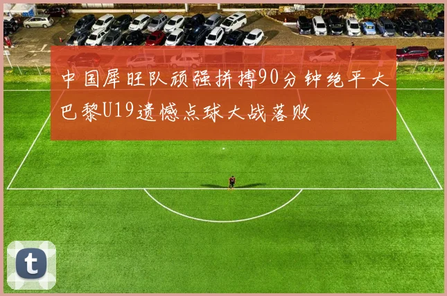 中国犀旺队顽强拼搏90分钟绝平大巴黎U19遗憾点球大战落败