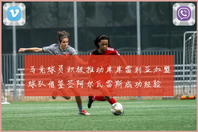马竞球员积极推动库库雷利亚加盟球队借鉴签阿尔瓦雷斯成功经验