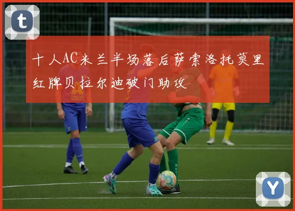 十人AC米兰半场落后萨索洛托莫里红牌贝拉尔迪破门助攻
