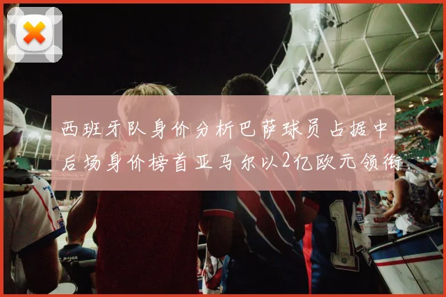 西班牙队身价分析巴萨球员占据中后场身价榜首亚马尔以2亿欧元领衔