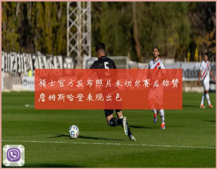 骑士官方发布照片米切尔赛后称赞詹姆斯哈登表现出色