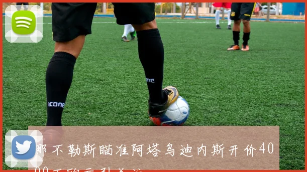 那不勒斯瞄准阿塔乌迪内斯开价4000万欧元引关注