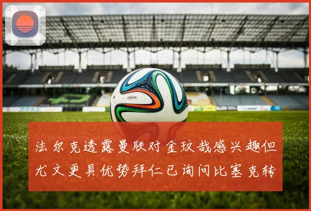 法尔克透露曼联对金玟哉感兴趣但尤文更具优势拜仁已询问比塞克转会情况