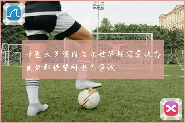 卡塞米罗谈内马尔世界杯前景状态良好即使替补也无争议