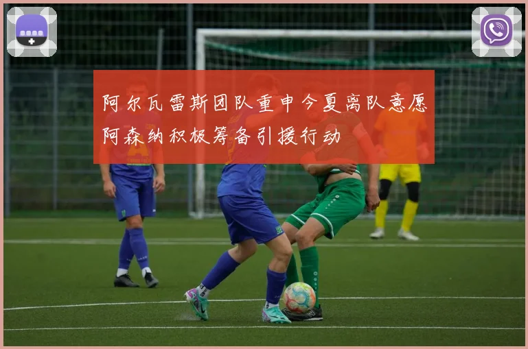 阿尔瓦雷斯团队重申今夏离队意愿阿森纳积极筹备引援行动
