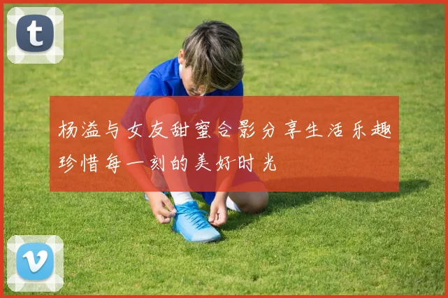 杨溢与女友甜蜜合影分享生活乐趣珍惜每一刻的美好时光