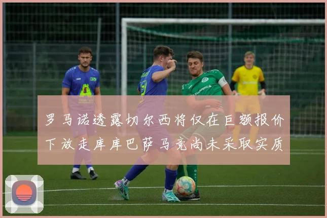 罗马诺透露切尔西将仅在巨额报价下放走库库巴萨马竞尚未采取实质行动